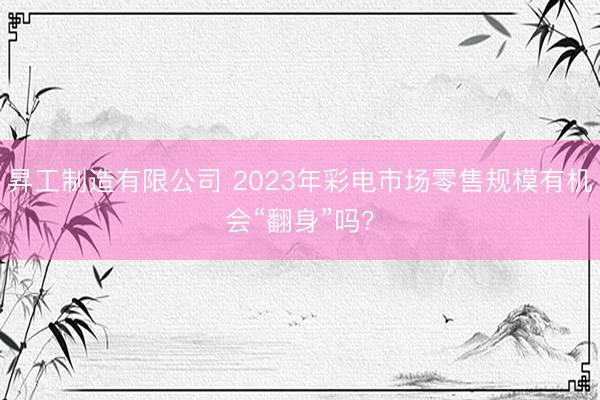 昇工制造有限公司 2023年彩电市场零售规模有机会“翻身”吗？