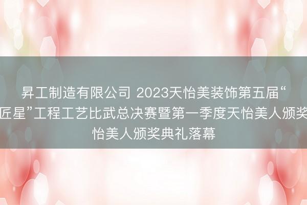 昇工制造有限公司 2023天怡美装饰第五届“寻找城市匠星”工程工艺比武总决赛暨第一季度天怡美人颁奖典礼落幕