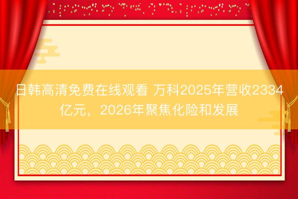 日韩高清免费在线观看 万科2025年营收2334亿元，2026年聚焦化险和发展