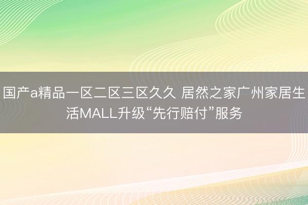 国产a精品一区二区三区久久 居然之家广州家居生活MALL升级“先行赔付”服务