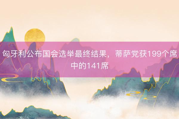 匈牙利公布国会选举最终结果，蒂萨党获199个席中的141席