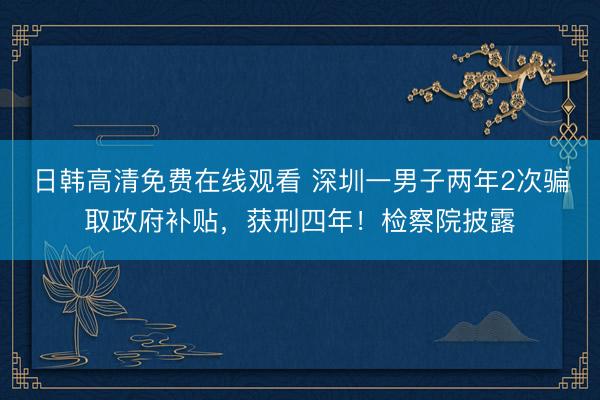 日韩高清免费在线观看 深圳一男子两年2次骗取政府补贴，获刑四年！检察院披露
