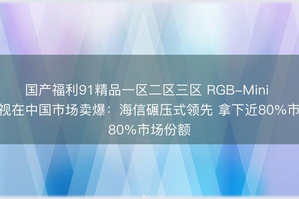 国产福利91精品一区二区三区 RGB-Mini LED电视在中国市场卖爆：海信碾压式领先 拿下近80%市场份额