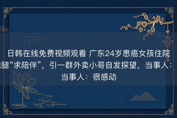 日韩在线免费视频观看 广东24岁患癌女孩住院下单跑腿“求陪伴”，引一群外卖小哥自发探望，当事人：很感动