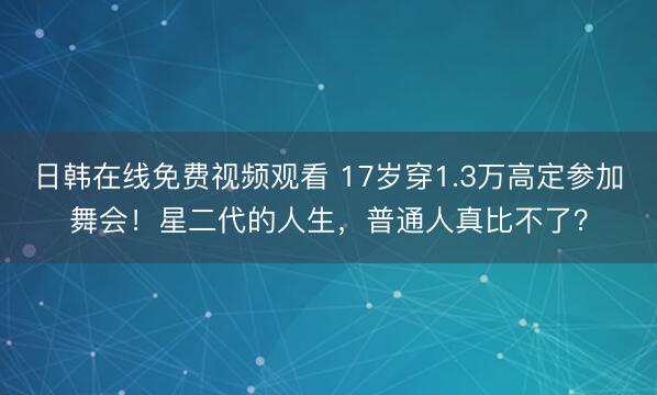 日韩在线免费视频观看 17岁穿1.3万高定参加舞会！星二代的人生，普通人真比不了？