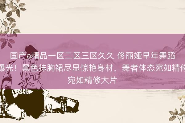 国产a精品一区二区三区久久 佟丽娅早年舞蹈旧照曝光！黑色抹胸裙尽显惊艳身材，舞者体态宛如精修大片