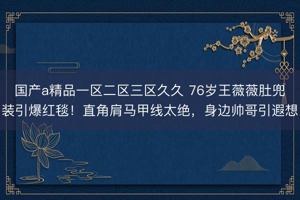 国产a精品一区二区三区久久 76岁王薇薇肚兜装引爆红毯！直角肩马甲线太绝，身边帅哥引遐想