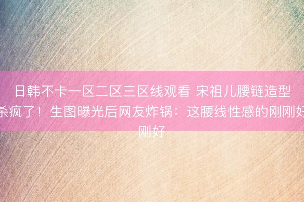日韩不卡一区二区三区线观看 宋祖儿腰链造型杀疯了！生图曝光后网友炸锅：这腰线性感的刚刚好