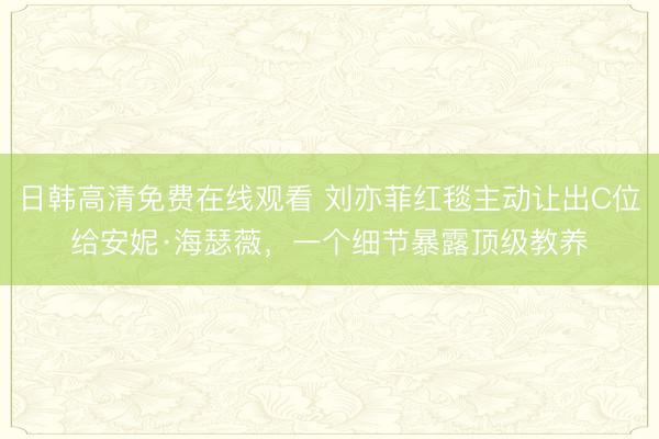 日韩高清免费在线观看 刘亦菲红毯主动让出C位给安妮·海瑟薇，一个细节暴露顶级教养