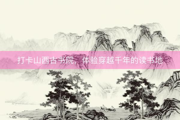 打卡山西古书院，体验穿越千年的读书地
