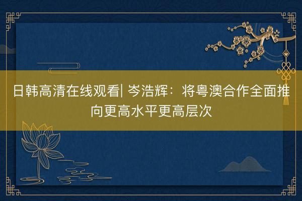 日韩高清在线观看| 岑浩辉：将粤澳合作全面推向更高水平更高层次