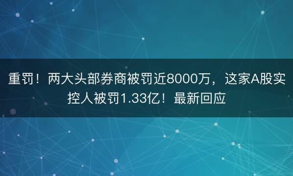 重罚！两大头部券商被罚近8000万，这家A股实控人被罚1.33亿！最新回应
