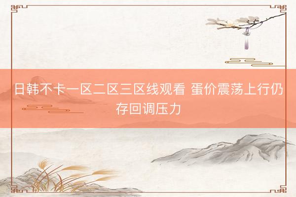 日韩不卡一区二区三区线观看 蛋价震荡上行仍存回调压力
