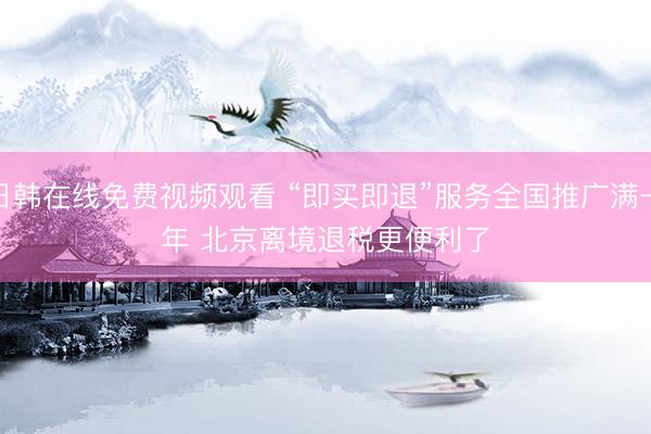 日韩在线免费视频观看 “即买即退”服务全国推广满一年 北京离境退税更便利了