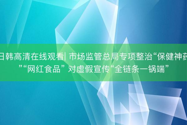 日韩高清在线观看| 市场监管总局专项整治“保健神药”“网红食品” 对虚假宣传“全链条一锅端”