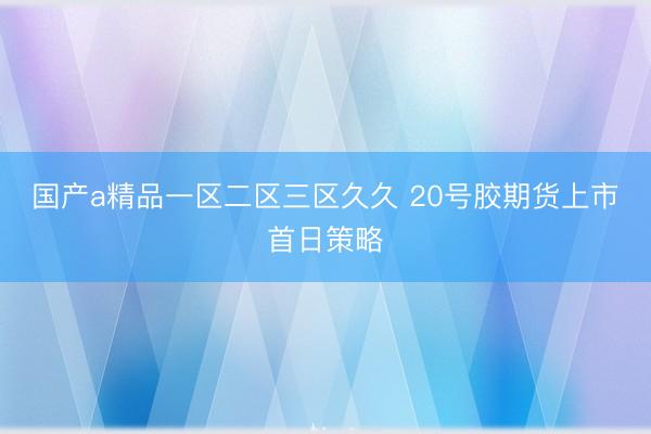 国产a精品一区二区三区久久 20号胶期货上市首日策略