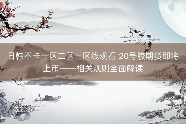 日韩不卡一区二区三区线观看 20号胶期货即将上市——相关规则全面解读
