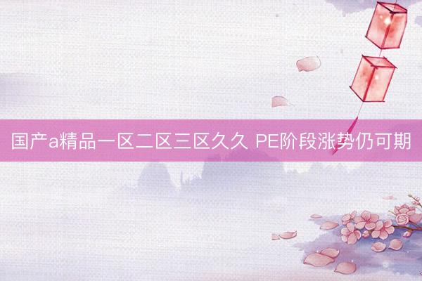 国产a精品一区二区三区久久 PE阶段涨势仍可期