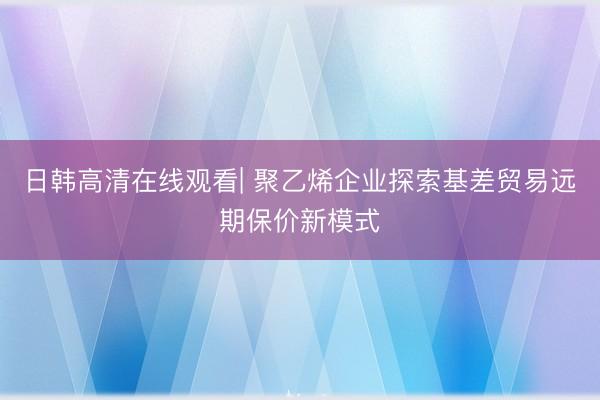 日韩高清在线观看| 聚乙烯企业探索基差贸易远期保价新模式