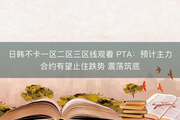 日韩不卡一区二区三区线观看 PTA：预计主力合约有望止住跌势 震荡筑底