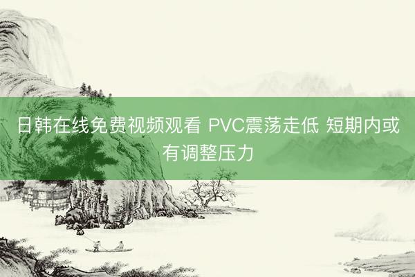 日韩在线免费视频观看 PVC震荡走低 短期内或有调整压力