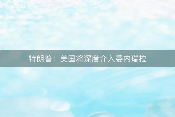 特朗普：美国将深度介入委内瑞拉