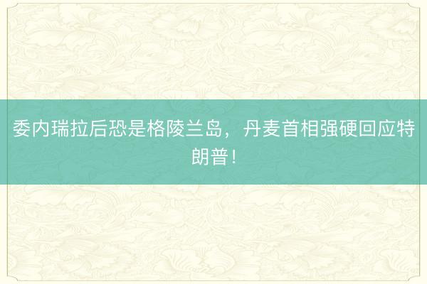 委内瑞拉后恐是格陵兰岛，丹麦首相强硬回应特朗普！