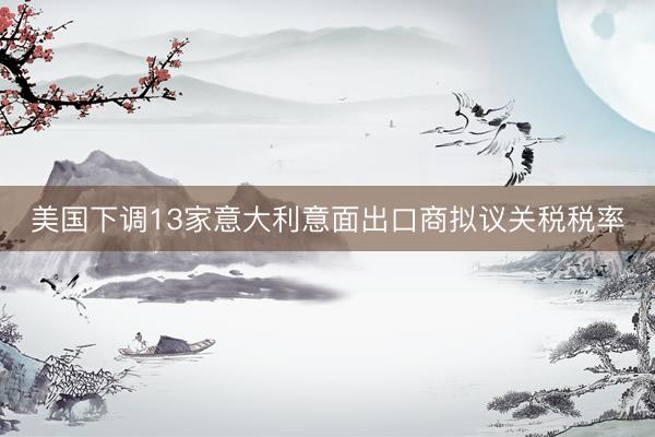 美国下调13家意大利意面出口商拟议关税税率