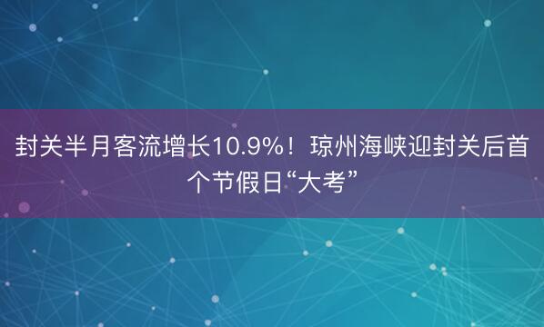 封关半月客流增长10.9%！琼州海峡迎封关后首个节假日“大考”