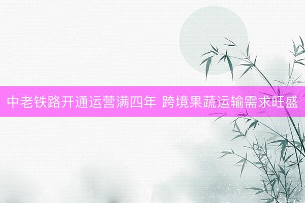 中老铁路开通运营满四年 跨境果蔬运输需求旺盛