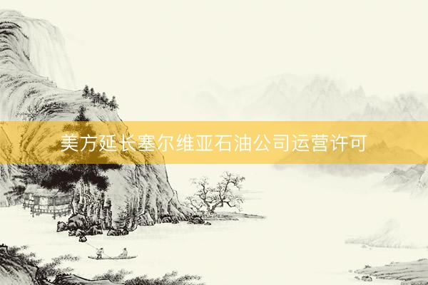 美方延长塞尔维亚石油公司运营许可