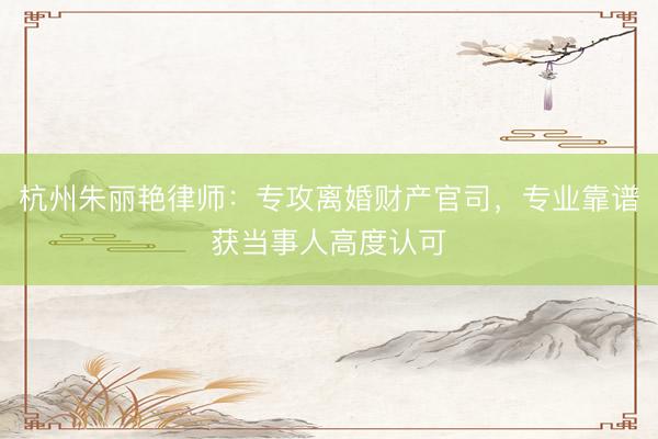 杭州朱丽艳律师：专攻离婚财产官司，专业靠谱获当事人高度认可