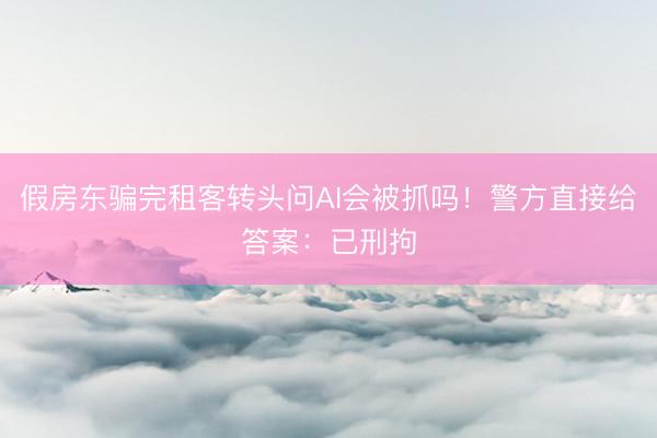 假房东骗完租客转头问AI会被抓吗！警方直接给答案：已刑拘