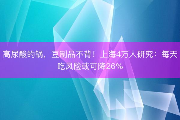 高尿酸的锅，豆制品不背！上海4万人研究：每天吃风险或可降26%