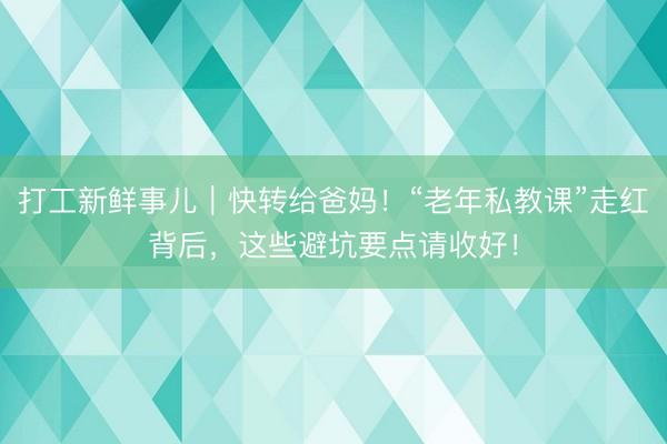 打工新鲜事儿｜快转给爸妈！“老年私教课”走红背后，这些避坑要点请收好！