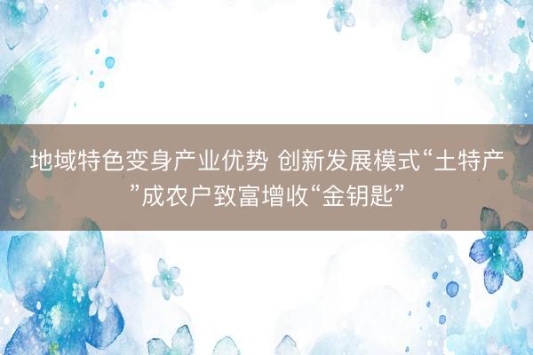 地域特色变身产业优势&amp;#32;创新发展模式“土特产”成农户致富增收“金钥匙”