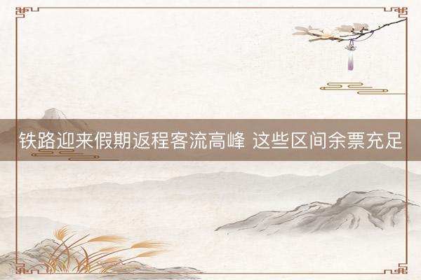 铁路迎来假期返程客流高峰 这些区间余票充足