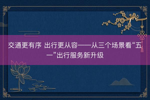 交通更有序 出行更从容——从三个场景看“五一”出行服务新升级
