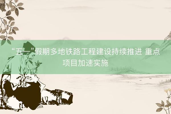 “五一”假期多地铁路工程建设持续推进 重点项目加速实施