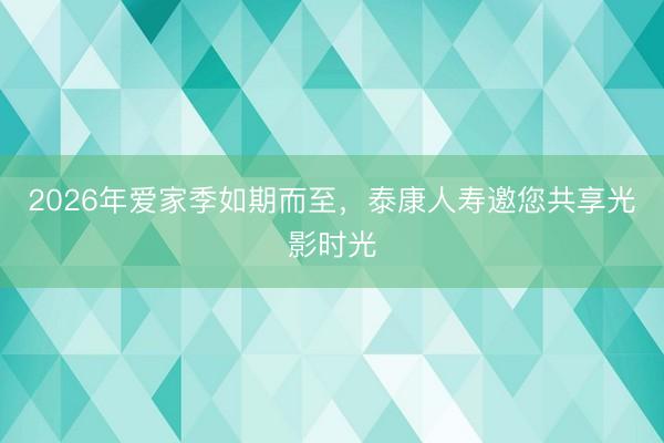 2026年爱家季如期而至，泰康人寿邀您共享光影时光