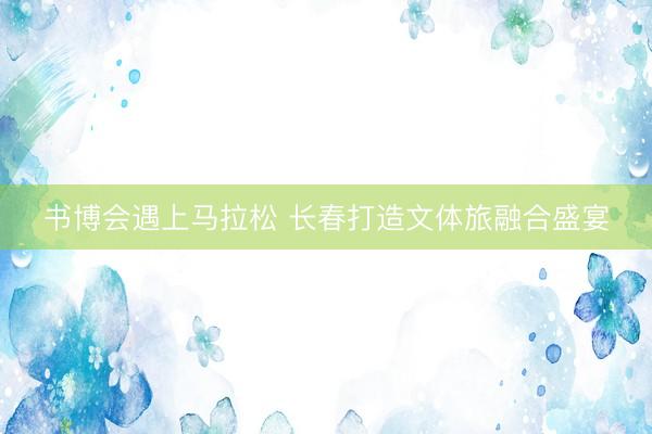 书博会遇上马拉松 长春打造文体旅融合盛宴