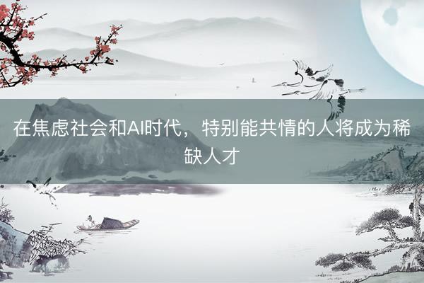 在焦虑社会和AI时代，特别能共情的人将成为稀缺人才