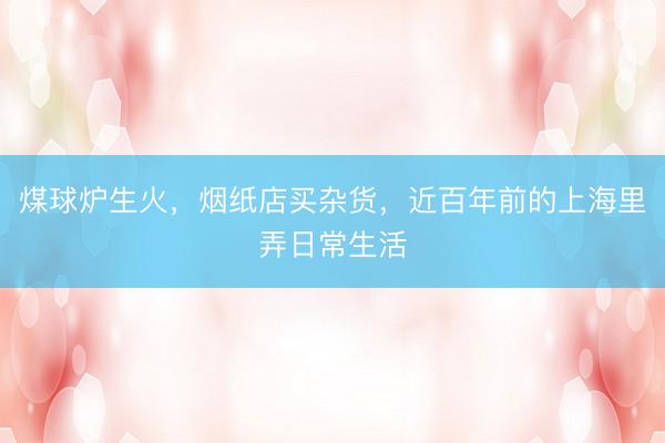 煤球炉生火，烟纸店买杂货，近百年前的上海里弄日常生活
