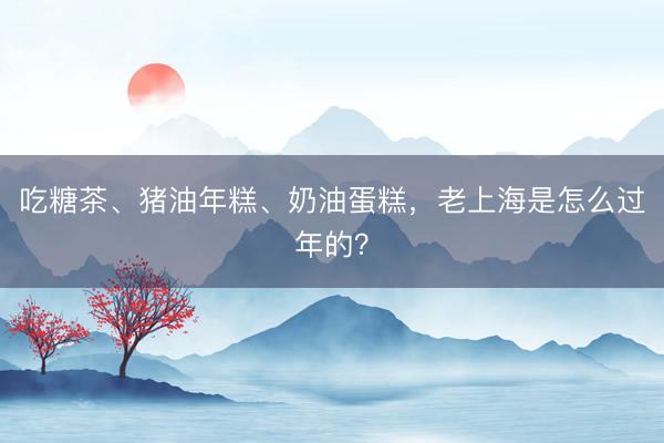 吃糖茶、猪油年糕、奶油蛋糕，老上海是怎么过年的？