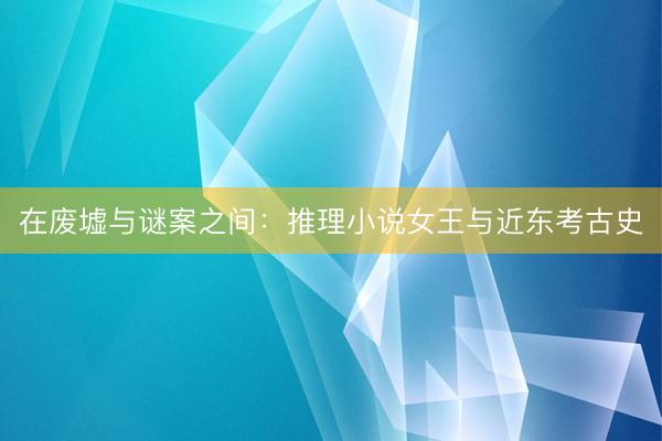 在废墟与谜案之间：推理小说女王与近东考古史