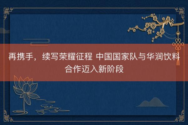 再携手，续写荣耀征程 中国国家队与华润饮料合作迈入新阶段