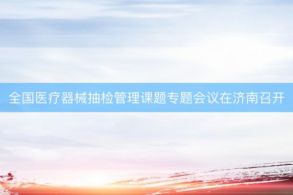 全国医疗器械抽检管理课题专题会议在济南召开