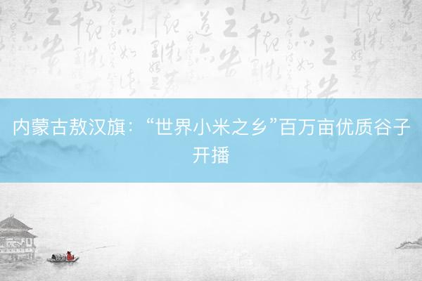 内蒙古敖汉旗：“世界小米之乡”百万亩优质谷子开播