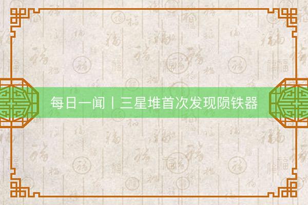 每日一闻丨三星堆首次发现陨铁器