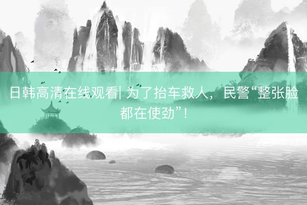 日韩高清在线观看| 为了抬车救人，民警“整张脸都在使劲”！